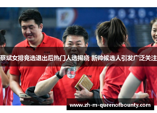 蔡斌女排竞选退出后热门人选揭晓 新帅候选人引发广泛关注