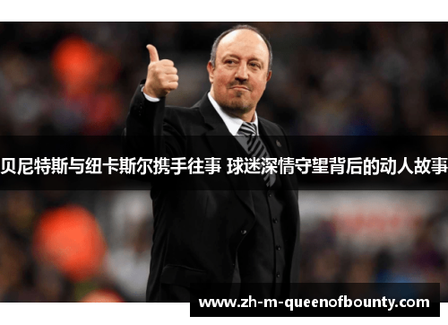 贝尼特斯与纽卡斯尔携手往事 球迷深情守望背后的动人故事 贝尼特斯与纽卡斯尔携手往事 球迷深情守望背后的动人故事