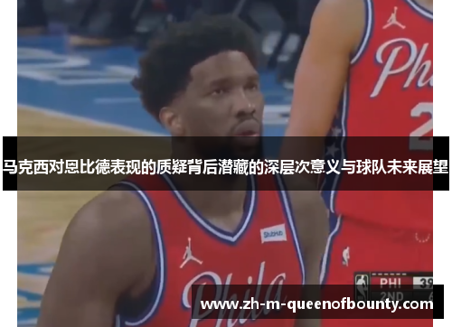 马克西对恩比德表现的质疑背后潜藏的深层次意义与球队未来展望