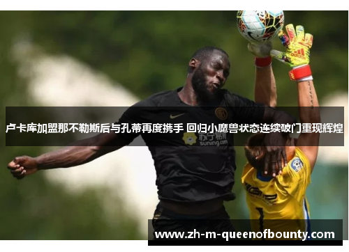 卢卡库加盟那不勒斯后与孔蒂再度携手 回归小魔兽状态连续破门重现辉煌 卢卡库加盟那不勒斯后与孔蒂再度携手 回归小魔兽状态连续破门重现辉煌