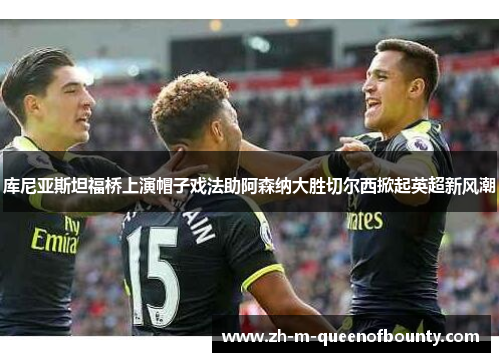 库尼亚斯坦福桥上演帽子戏法助阿森纳大胜切尔西掀起英超新风潮 库尼亚斯坦福桥上演帽子戏法助阿森纳大胜切尔西掀起英超新风潮