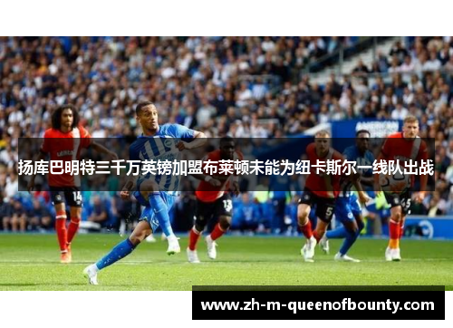 扬库巴明特三千万英镑加盟布莱顿未能为纽卡斯尔一线队出战 扬库巴明特三千万英镑加盟布莱顿未能为纽卡斯尔一线队出战